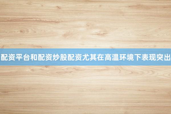 配资平台和配资炒股配资尤其在高温环境下表现突出