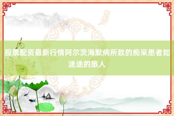 股票配资最新行情阿尔茨海默病所致的痴呆患者如迷途的旅人