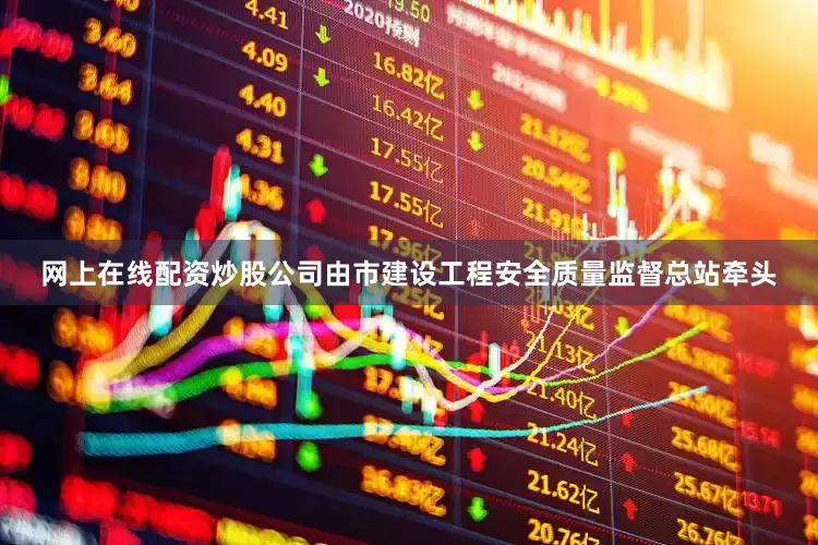 网上在线配资炒股公司由市建设工程安全质量监督总站牵头