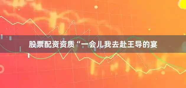 股票配资资质“一会儿我去赴王导的宴