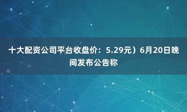 十大配资公司平台收盘价：5.29元）6月20日晚间发布公告称