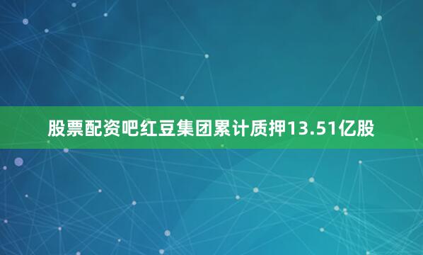 股票配资吧红豆集团累计质押13.51亿股