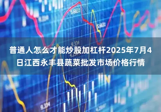 普通人怎么才能炒股加杠杆2025年7月4日江西永丰县蔬菜批发市场价格行情