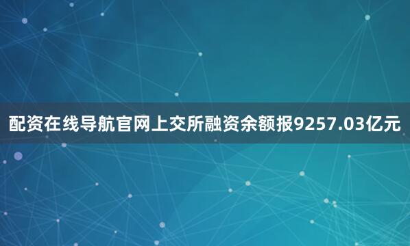 配资在线导航官网上交所融资余额报9257.03亿元