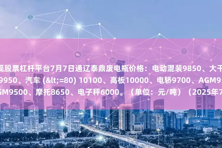 正规股票杠杆平台7月7日通辽泰鼎废电瓶价格：电动混装9850、大干9350、汽车 (>80) 9950、汽车 (<=80) 10100、高板10000、电轿9700、AGM9500、摩托8650、电子秤6000。（单位：元/吨）（2025年7月7日前到公司卸完车加100元/吨）