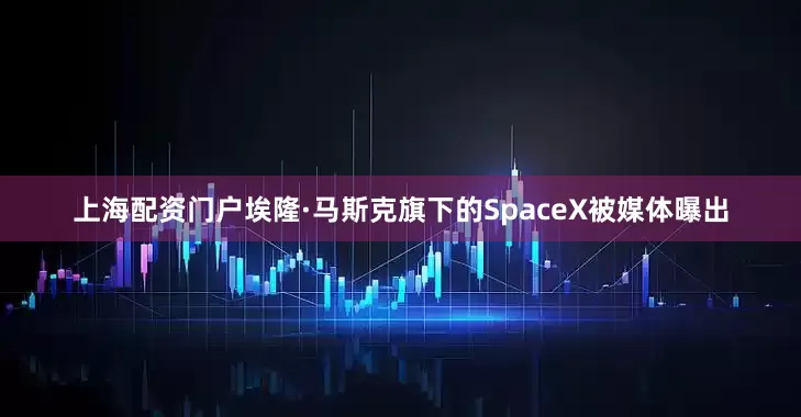 上海配资门户埃隆·马斯克旗下的SpaceX被媒体曝出