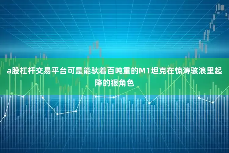 a股杠杆交易平台可是能驮着百吨重的M1坦克在惊涛骇浪里起降的狠角色