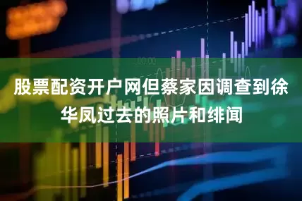 股票配资开户网但蔡家因调查到徐华凤过去的照片和绯闻