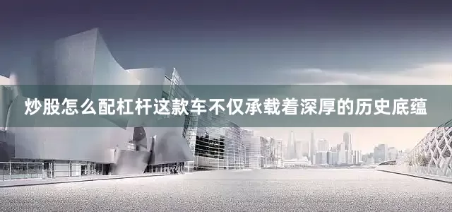 炒股怎么配杠杆这款车不仅承载着深厚的历史底蕴