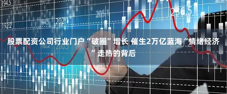 股票配资公司行业门户“破圈”增长 催生2万亿蓝海“情绪经济”走热的背后