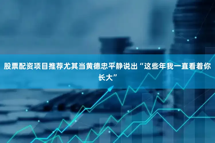 股票配资项目推荐尤其当黄德忠平静说出“这些年我一直看着你长大”