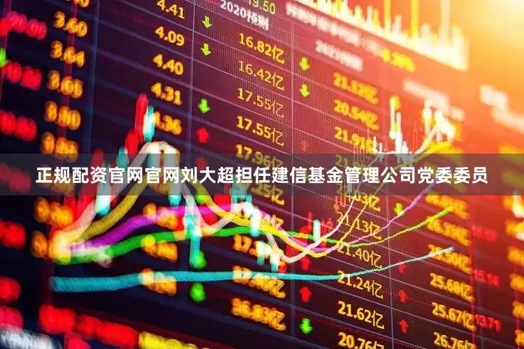 正规配资官网官网刘大超担任建信基金管理公司党委委员