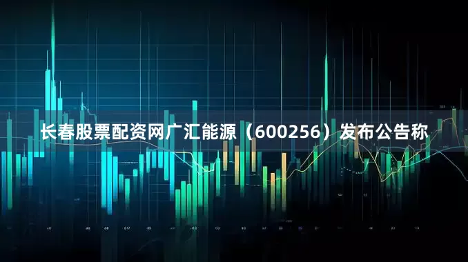 长春股票配资网广汇能源（600256）发布公告称