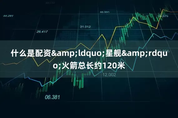 什么是配资&ldquo;星舰&rdquo;火箭总长约120米