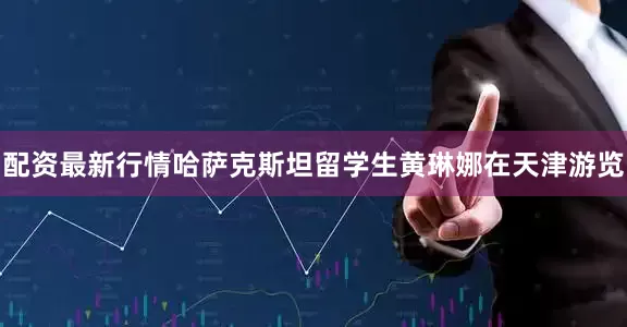 配资最新行情哈萨克斯坦留学生黄琳娜在天津游览