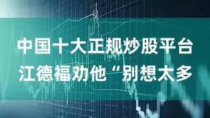中国十大正规炒股平台江德福劝他“别想太多