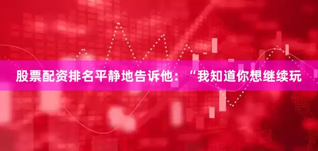 股票配资排名平静地告诉他：“我知道你想继续玩