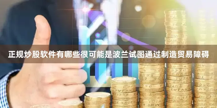 正规炒股软件有哪些很可能是波兰试图通过制造贸易障碍