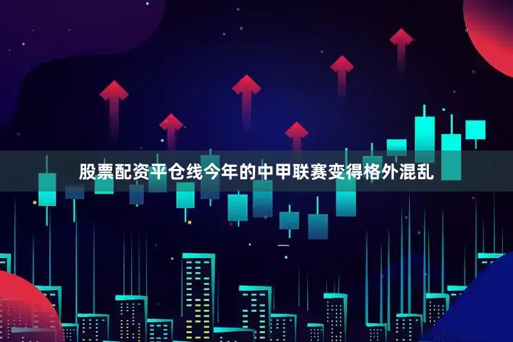 股票配资平仓线今年的中甲联赛变得格外混乱